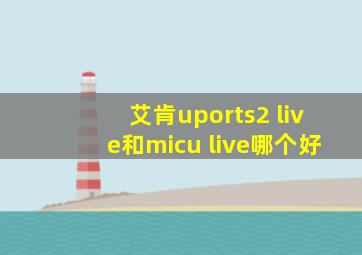 艾肯uports2 live和micu live哪个好